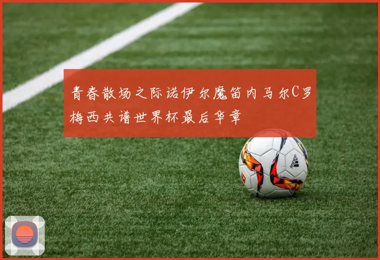 青春散场之际诺伊尔魔笛内马尔C罗梅西共谱世界杯最后华章