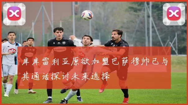 库库雷利亚原欲加盟巴萨穆帅已与其通话探讨未来选择