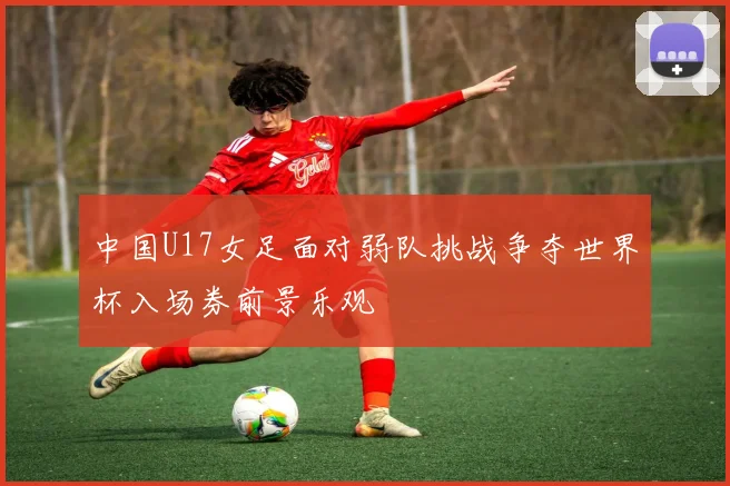 中国U17女足面对弱队挑战争夺世界杯入场券前景乐观