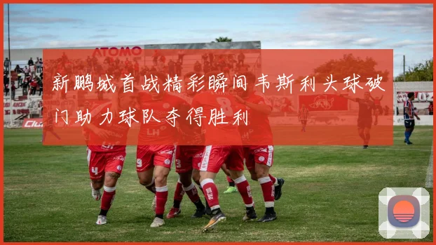 新鹏城首战精彩瞬间韦斯利头球破门助力球队夺得胜利