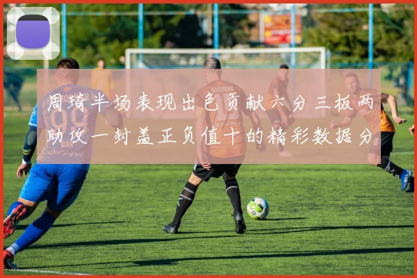 周琦半场表现出色贡献六分三板两助攻一封盖正负值十的精彩数据分析