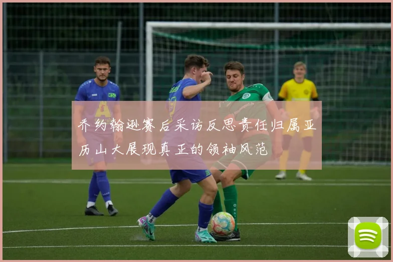 乔约翰逊赛后采访反思责任归属亚历山大展现真正的领袖风范
