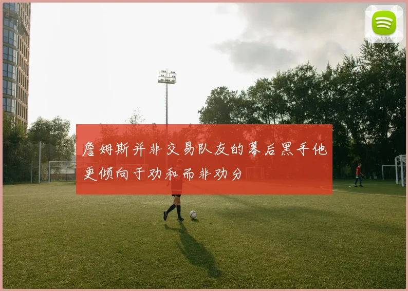 詹姆斯并非交易队友的幕后黑手他更倾向于劝和而非劝分
