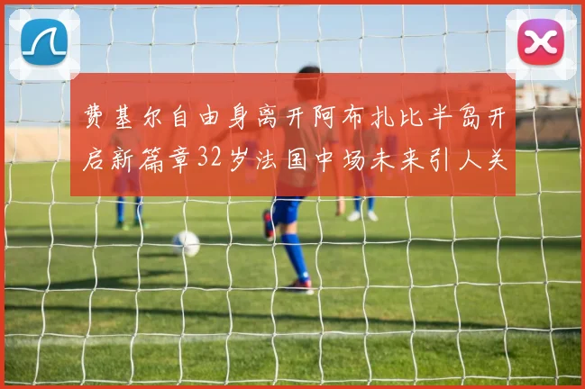 费基尔自由身离开阿布扎比半岛开启新篇章32岁法国中场未来引人关注