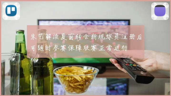 朱艺解读夏窗转会新规球员注册后可随时参赛保障联赛正常进行