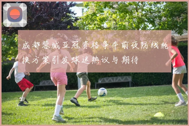 成都蓉城亚冠资格争夺前夜防线轮换方案引发球迷热议与期待