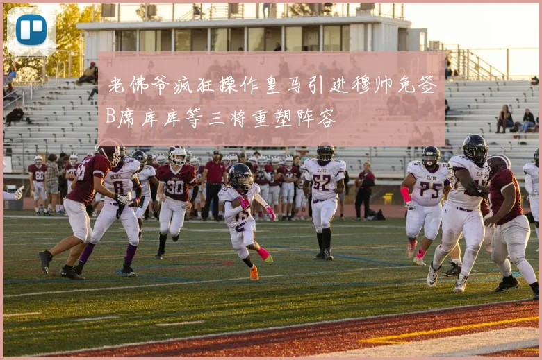 老佛爷疯狂操作皇马引进穆帅免签B席库库等三将重塑阵容