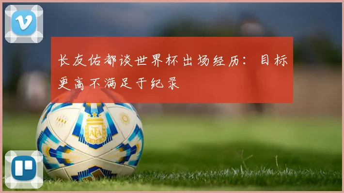 长友佑都谈世界杯出场经历：目标更高不满足于纪录