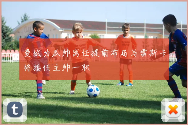 曼城为瓜帅离任提前布局马雷斯卡将接任主帅一职