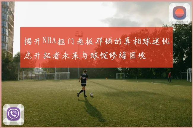 揭开NBA抠门老板邓顿的真相球迷忧虑开拓者未来与球馆修缮困境