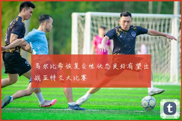 乌尔比希恢复合练状态良好有望出战亚特兰大比赛