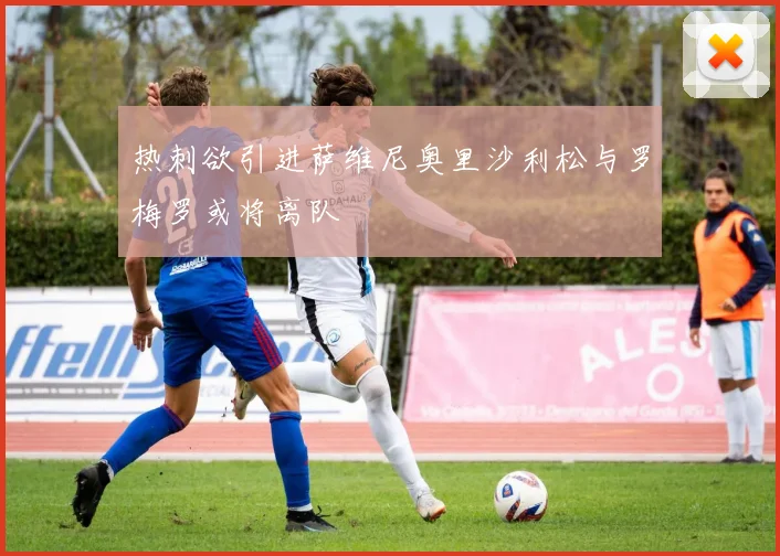 热刺欲引进萨维尼奥里沙利松与罗梅罗或将离队