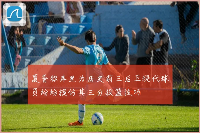 夏普称库里为历史前三后卫现代球员纷纷模仿其三分投篮技巧