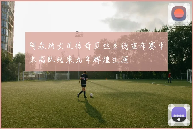 阿森纳女足传奇贝丝米德宣布赛季末离队结束九年辉煌生涯