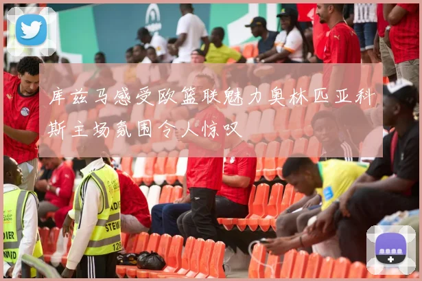 库兹马感受欧篮联魅力奥林匹亚科斯主场氛围令人惊叹