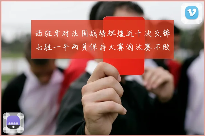 西班牙对法国战绩辉煌近十次交锋七胜一平两负保持大赛淘汰赛不败