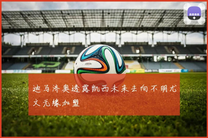 迪马济奥透露凯西未来去向不明尤文无缘加盟