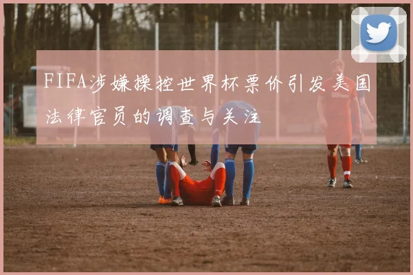 FIFA涉嫌操控世界杯票价引发美国法律官员的调查与关注