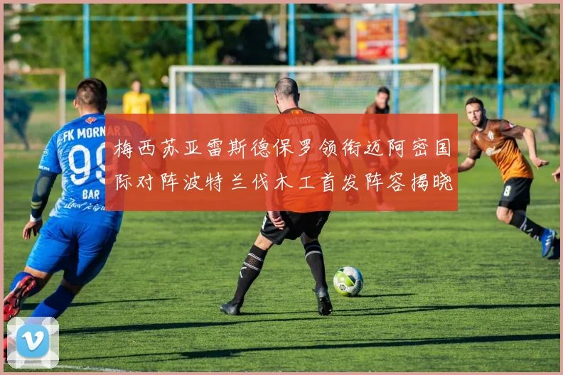 梅西苏亚雷斯德保罗领衔迈阿密国际对阵波特兰伐木工首发阵容揭晓
