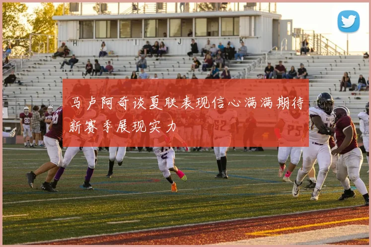 马卢阿奇谈夏联表现信心满满期待新赛季展现实力