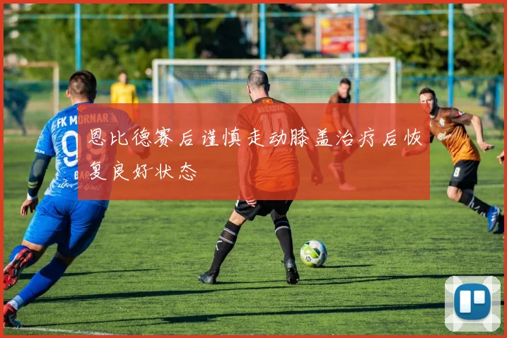 恩比德赛后谨慎走动膝盖治疗后恢复良好状态