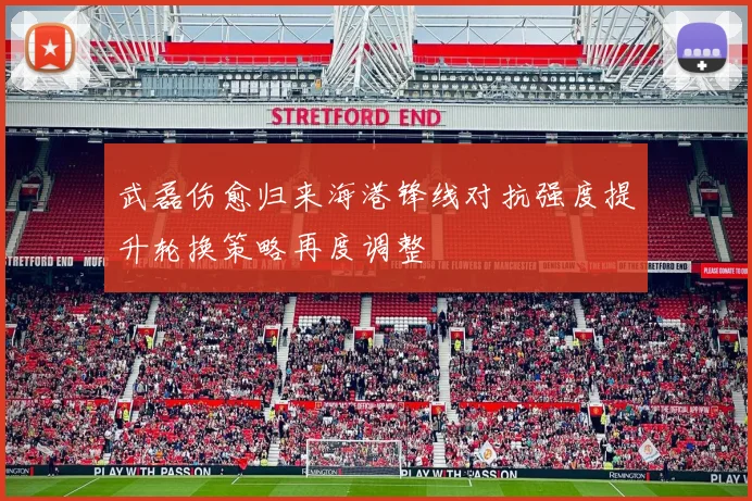 武磊伤愈归来海港锋线对抗强度提升轮换策略再度调整