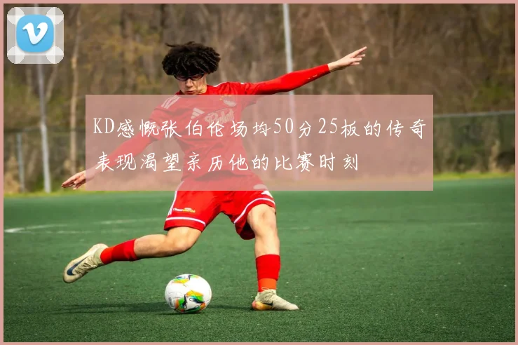 KD感慨张伯伦场均50分25板的传奇表现渴望亲历他的比赛时刻