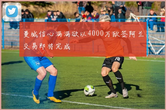 曼城信心满满欲以4000万欧签阿兰交易即将完成