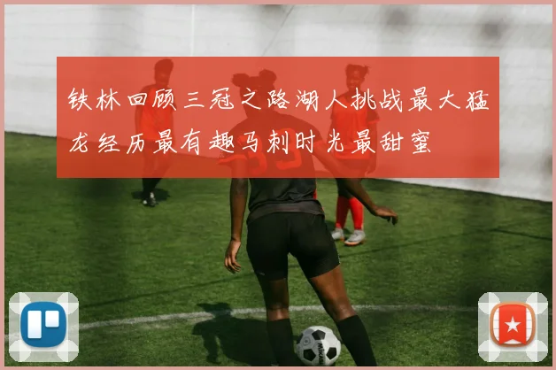 铁林回顾三冠之路湖人挑战最大猛龙经历最有趣马刺时光最甜蜜
