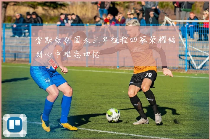 索默告别国米三年征程四冠荣耀铭刻心中难忘回忆