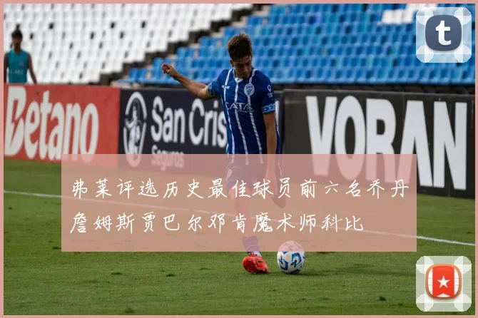 弗莱评选历史最佳球员前六名乔丹詹姆斯贾巴尔邓肯魔术师科比