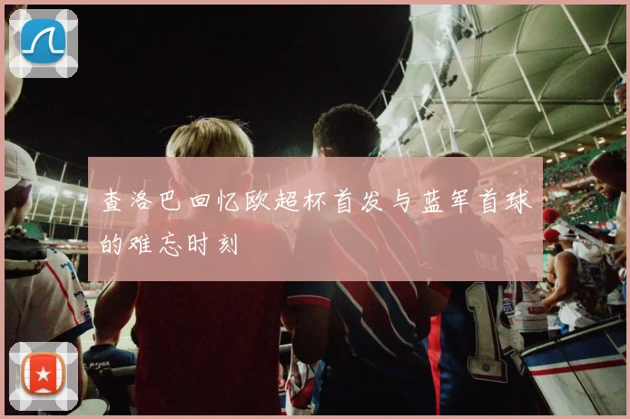 查洛巴回忆欧超杯首发与蓝军首球的难忘时刻