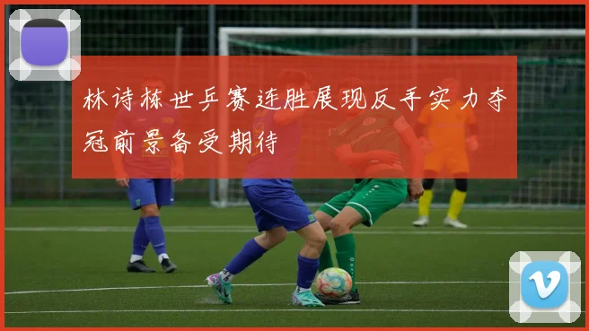 林诗栋世乒赛连胜展现反手实力夺冠前景备受期待