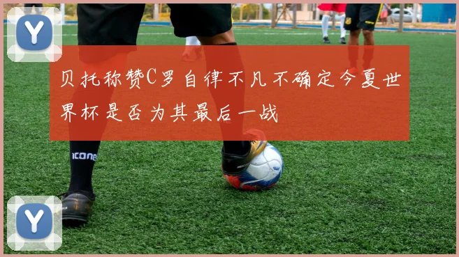 贝托称赞C罗自律不凡不确定今夏世界杯是否为其最后一战