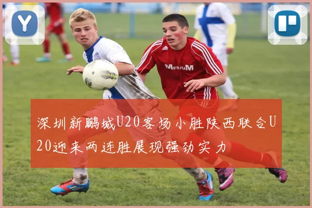 深圳新鹏城U20客场小胜陕西联合U20迎来两连胜展现强劲实力